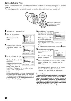 Page 4040
Setting Date and Time
Set the current date and time so that the date and time at which you make a recording can be recorded 
correctly.
The following procedure can also be used to correct the date and time you have already set.
1Turn the DVD Video Camera on.
2Press the MENU button.
The menu screen will 
appear.
3Use the joystick to choose 
“Date Setup” and then “Date 
Set”.
4Tilt the joystick to the right.
The figure for the month will 
be selected.
[The digit that is highlighted 
first depends on the...