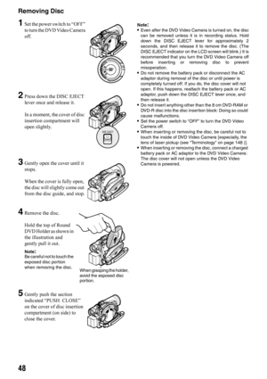 Page 4848
Removing Disc
1Set the power switch to “OFF” 
to turn the DVD Video Camera 
off.
2Press down the DISC EJECT 
lever once and release it. 
In a moment, the cover of disc 
insertion compartment will 
open slightly.
3Gently open the cover until it 
stops.
When the cover is fully open, 
the disc will slightly come out 
from the disc guide, and stop.
4Remove the disc.
Hold the top of Round 
DVD Holder as shown in 
the illustration and 
gently pull it out.
Note:Be careful not to touch the 
exposed disc...