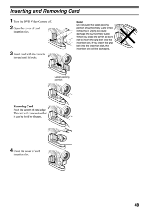 Page 4949
Inserting and Removing Card
1
Turn the DVD Video Camera off.
2Open the cover of card 
insertion slot.
3Insert card with its contacts 
inward until it locks.
Removing Card
Push the center of card edge: 
The card will come out so that 
it can be held by fingers.
4Close the cover of card 
insertion slot.
Note:Do not push the label pasting 
portion of SD Memory Card when 
removing it: Doing so could 
damage the SD Memory Card.
When you close the cover, be sure 
not to insert the grip belt into the...