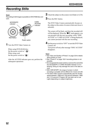 Page 5252
13
Recording Stills
Note:Recording of still images is possible on DVD-RAM disc and 
card.
1Turn the DVD Video Camera on.
When using DVD-RAM disc:
Set the power switch to “ ”.
When using card:
Set the power switch to “ ”.
After the ACCESS indicator goes out, perform the 
subsequent operations:
2Check the subject on the screen (viewfinder or LCD).
3Press the REC button.
The DVD Video Camera automatically focuses on 
the subject at the center of screen (when auto focus is 
selected). 
The screen will be...