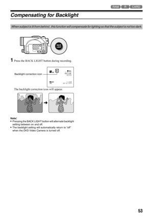 Page 5353
123
Compensating for Backlight
1
Press the BACK LIGHT button during recording.
The backlight correction icon will appear.
Note:•Pressing the BACK LIGHT button will alternate backlight 
setting between on and off.
•The backlight setting will automatically return to “off ” 
when the DVD Video Camera is turned off.
When subject is lit from behind , this function will compensate for lighting so that the subject is not too dark.
30MIN 0:00:09RECREM
FINE8:00AM
SEP 30 2004
Backlight correction icon 