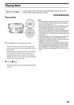 Page 5959
Playing Back
123
Playing Back
1Press A button in recording pause mode.
The DVD Video Camera will enter the playback 
mode, and the scene you have recorded last will be 
played back.
When playback is finished, the DVD Video Camera 
will enter pause mode at the last image on disc.
If playback pause mode continues for as long as 5 
minutes, the DVD Video Camera will automatically 
return to recording pause mode.
2Press the g button.
Playback will stop, and recording pause mode will be 
restored....