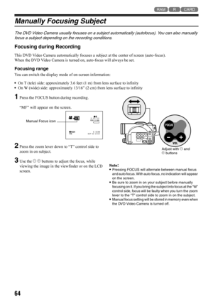 Page 6464
123
Manually Focusing Subject
The DVD Video Camera usually focuses on a subject automatically (autofocus). You can also manually 
focus a subject depending on the recording conditions.
Focusing during Recording
This DVD Video Camera automatically focuses a subject at the center of screen (auto-focus).
When the DVD Video Camera is turned on, auto-focus will always be set.
Focusing range
You can switch the display mode of on-screen information:
•On T (tele) side: approximately 3.6 feet (1 m) from lens...