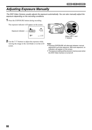 Page 6666
123
Adjusting Exposure Manually
The DVD Video Camera usually adjusts the exposure automatically. You can also manually adjust the 
exposure depending on the recording conditions.
1Press the EXPOSURE button during recording.
The exposure indicator will appear on the screen.
2Use the ) ( buttons to adjust the exposure while 
viewing the image in the viewfinder or on the LCD 
screen.Note:•Pressing EXPOSURE will alternate between manual 
adjustment and auto exposure. With auto exposure, no 
indication...