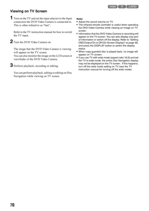 Page 7070
123
Viewing on TV Screen 
1Turn on the TV and set the input selector to the Input 
connection the DVD Video Camera is connected to. 
This is often refered to as “line”.
Refer to the TV instruction manual for how to switch 
the TV input.
2Turn the DVD Video Camera on.
The image that the DVD Video Camera is viewing 
will appear on the TV screen.
You can also monitor the image on the LCD screen or 
viewfinder of the DVD Video Camera.
3Perform playback, recording or editing.
You can perform playback,...