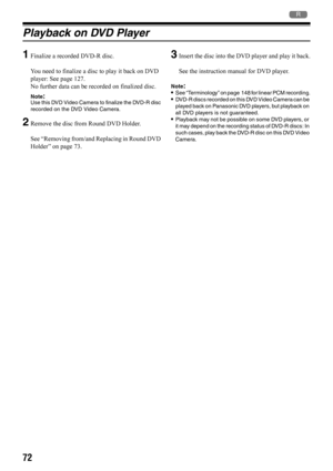 Page 7272
2
Playback on DVD Player
1
Finalize a recorded DVD-R disc.
You need to finalize a disc to play it back on DVD 
player: See page 127.
No further data can be recorded on finalized disc.
Note:Use this DVD Video Camera to finalize the DVD-R disc 
recorded on the DVD Video Camera.
2Remove the disc from Round DVD Holder.
See “Removing from/and Replacing in Round DVD 
Holder” on page 73.
3Insert the disc into the DVD player and play it back.
See the instruction manual for DVD player.
Note:•See “Terminology”...