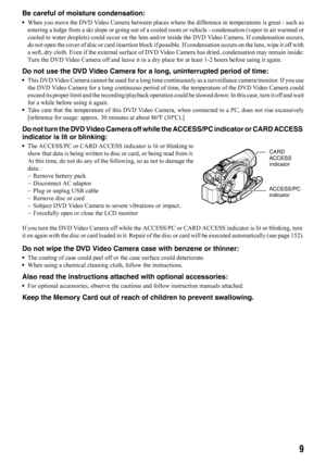 Page 99
Be careful of moisture condensation:
•When you move the DVD Video Camera between places where the difference in temperatures is great - such as
entering a lodge from a ski slope or going out of a cooled room or vehicle - condensation (vapor in air warmed or
cooled to water droplets) could occur on the lens and/or inside the DVD Video Camera. If condensation occurs,
do not open the cover of disc or card insertion block if possible. If condensation occurs on the lens, wipe it off with
a soft, dry cloth....