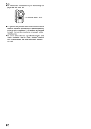 Page 8282
Note:•Do not block the infrared sensor (see “Terminology” on 
page 148) with hand, etc.
•If a optional-user provided tele or wide-conversion lens is 
used, the auto white balance may not operate depending 
on the recording conditions. If this happens, set  the mode 
to match the recording conditions, or manually set the 
white balance.
•Be sure to remove the lens cap before turning the DVD 
Video Camera on: If the DVD Video Camera is turned on 
with the lens capped, the white balance will not work...