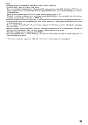 Page 8585
Note:•The Wide setting will be kept even after the DVD Video Camera is turned off.•The VDR-M50PP does not have the Wide setting.•Even if you use the provided application software (MyDVD) and dub wide movies on DVD-RAM disc to DVD-R disc, the 
screen image will not be wider. DVD-R disc does not support the Wide setting and it is displayed lengthwise when you 
playback this disc.
Before recording movies to the DVD-R disc, set the Wide setting beforehand to “4:3”.
•The Wide 16:9 setting can be used when...