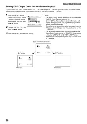 Page 9090
123
Setting OSD Output On or Off (On-Screen Display)
If you connect this DVD Video Camera to a TV to view images on TV screen, you can switch off the on-screen 
information (displayed in the viewfinder or on the LCD screen) from the TV screen.
1Press the MENU button, 
choose “OSD output” on the 
“Record Functions Setup” 
menu screen, and then press 
the A button.
2Choose “On” or “Off”, and 
press the A button.
3Press the MENU button to end setting.
Note:•The “OSD Output” setting will return to “On”...