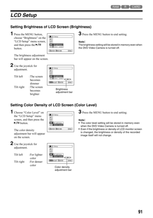 Page 9191
123
LCD Setup
Setting Brightness of LCD Screen (Brightness)
1Press the MENU button, 
choose “Brightness” on the 
“LCD Setup” menu screen, 
and then press the A 
button. 
The brightness adjustment 
bar will appear on the screen.
2Use the joystick for 
adjustment.
Tilt left : The screen 
becomes 
dimmer
Tilt right : The screen 
becomes 
brighter
3Press the MENU button to end setting.
Note:The brightness setting will be stored in memory even when 
the DVD Video Camera is turned off.
Setting Color Density...