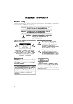 Page 22
Important Information
For Your Safety
The power switch turns the DVD Video Camera on and off, leaving the date/time feature unaffected. If the camera is to 
be left unattended for a long period of time, turn it off .
The DVD Video Camera and AC adaptor have the 
following caution marks.
CAUTION: TO REDUCE THE RISK OF 
ELECTRIC SHOCK, DO NOT OPEN.
NO USER-SERVICEABLE PARTS INSIDE.
REFER SERVICING TO QUALIFIED 
SERVICE PERSONNEL.
Precautions
WARNING: Many television programs and films are 
copyrighted....