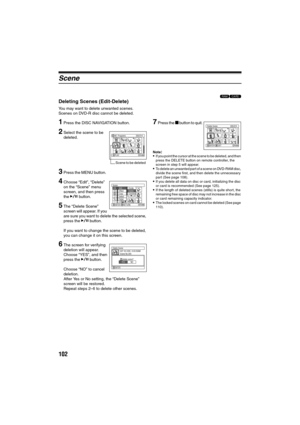 Page 102102
Scene
13
Deleting Scenes (Edit-Delete)
You may want to delete unwanted scenes.
Scenes on DVD-R disc cannot be deleted.
1Press the DISC NAVIGATION button.
2Select the scene to be 
deleted.
3Press the MENU button.
4Choose “Edit”, “Delete” 
on the “Scene” menu 
screen, and then press 
the A button.
5The “Delete Scene” 
screen will appear. If you 
are sure you want to delete the selected scene, 
press the A button.
If you want to change the scene to be deleted, 
you can change it on this screen.
6The...