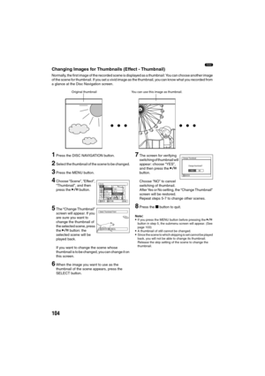 Page 104104
1
Changing Images for Thumbnails (Effect - Thumbnail)
Normally, the first image of the recorded scene is displayed as a thumbnail: You can choose another image 
of the scene for thumbnail. If you set a vivid image as the thumbnail, you can know what you recorded from 
a glance at the Disc Navigation screen.
1Press the DISC NAVIGATION button.
2Select the thumbnail of the scene to be changed.
3Press the MENU button.
4Choose “Scene”, “Effect”, 
“Thumbnail”, and then 
press the A button.
5The “Change...