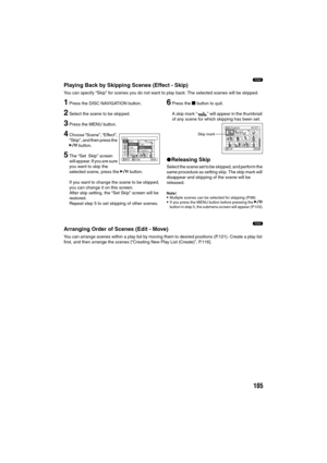 Page 105105
1
Playing Back by Skipping Scenes (Effect - Skip)
You can specify “Skip” for scenes you do not want to play back: The selected scenes will be skipped.
1Press the DISC NAVIGATION button.
2Select the scene to be skipped.
3Press the MENU button.
4Choose “Scene”, “Effect”, 
“Skip”, and then press the 
A button.
5The “Set Skip” screen 
will appear. If you are sure 
you want to skip the 
selected scene, press the A button.
If you want to change the scene to be skipped, 
you can change it on this screen....