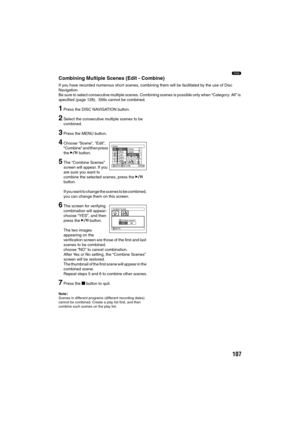 Page 107107
1
Combining Multiple Scenes (Edit - Combine)
If you have recorded numerous short scenes, combining them will be facilitated by the use of Disc 
Navigation.
Be sure to select consecutive multiple scenes. Combining scenes is possible only when “Category: All” is 
specified (page 128).  Stills cannot be combined.
1Press the DISC NAVIGATION button.
2Select the consecutive multiple scenes to be 
combined.
3Press the MENU button.
4Choose “Scene”, “Edit”, 
“Combine” and then press 
the A button.
5The...