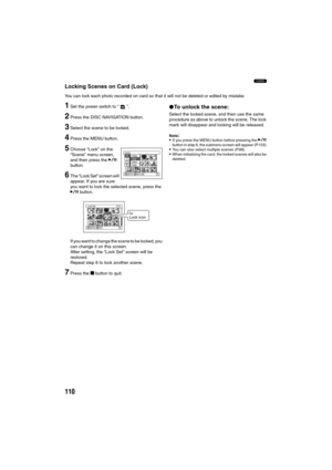 Page 110110
3
Locking Scenes on Card (Lock)
You can lock each photo recorded on card so that it will not be deleted or edited by mistake.
1Set the power switch to “ ”.
2Press the DISC NAVIGATION button.
3Select the scene to be locked.
4Press the MENU button.
5Choose “Lock” on the 
“Scene” menu screen, 
and then press the A 
button.
6The “Lock Set” screen will 
appear. If you are sure 
you want to lock the selected scene, press the 
A button.
If you want to change the scene to be locked, you 
can change it on...