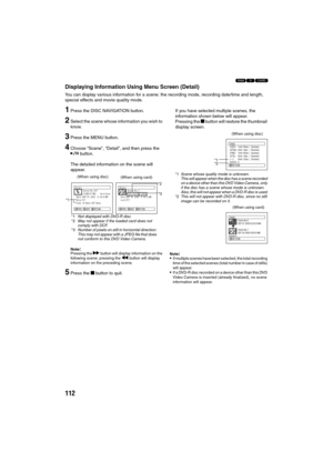 Page 112112
123
Displaying Information Using Menu Screen (Detail)
You can display various information for a scene: the recording mode, recording date/time and length, 
special effects and movie quality mode.
1Press the DISC NAVIGATION button.
2Select the scene whose information you wish to 
know.
3Press the MENU button.
4Choose “Scene”, “Detail”, and then press the 
A button.
The detailed information on the scene will 
appear.
Note:Pressing the c button will display information on the 
following scene; pressing...