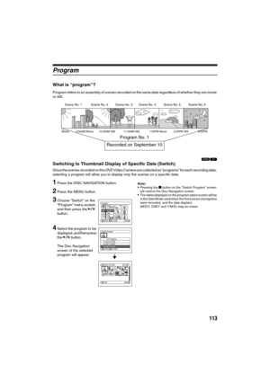 Page 113113
Program
What is “program”?
Program refers to an assembly of scenes recorded on the same date regardless of whether they are movie 
or still.
12
Switching to Thumbnail Display of Specific Date (Switch)
Since the scenes recorded on this DVD Video Camera are collected as “programs” for each recording date, 
selecting a program will allow you to display only the scenes on a specific date.
1Press the DISC NAVIGATION button.
2Press the MENU button.
3Choose “Switch” on the 
“Program” menu screen, 
and then...