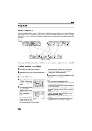 Page 116116
1
Play List
What is “Play List”?
You can create a play list on this DVD Video Camera by gathering your favorites from the recorded scenes.
Since the play list is not created by copying data, you will consume little of the disc capacity by making a 
play list. On the other hand, deleting scenes on play list will not increase the remaining disc capacity for 
recording.
Play lists up to No. 99 can be created and 999 scenes can be included in play lists from No. 1 to No. 99.
Creating New Play List...