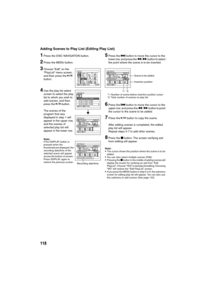 Page 118118
Adding Scenes to Play List (Editing Play List)
1Press the DISC NAVIGATION button.
2Press the MENU button.
3Choose “Edit” on the 
“PlayList” menu screen, 
and then press the A 
button.
4Use the play list select 
screen to select the play 
list to which you wish to 
add scenes, and then 
press the A button.
The scenes of the 
program that was 
displayed in step 1 will 
appear in the upper row, 
and the scenes of 
selected play list will 
appear in the lower row.
Note:If the DISPLAY button is 
pressed...