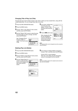 Page 122122
Changing Title of Play List (Title)
The play lists have serial numbers based on the order in which you have created them, along with the 
created dates/times. You can change these titles at any time.
1Press the DISC NAVIGATION button.
2Press the MENU button.
3Choose “Title” on the “PlayList” menu screen, 
and then press the A button.
4Use the “PlayList Title” screen to select the play 
list whose title you wish to change, and then 
press the A button.
See “Changing Title of 
Program (Title)” on 
page...