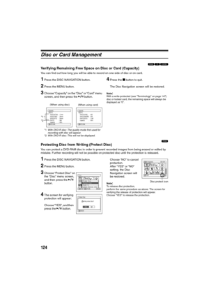 Page 124124
Disc or Card Management
123
Verifying Remaining Free Space on Disc or Card (Capacity)
You can find out how long you will be able to record on one side of disc or on card.
1Press the DISC NAVIGATION button.
2Press the MENU button.
3Choose “Capacity” on the “Disc” or “Card” menu 
screen, and then press the A button.
*1With DVD-R disc: The quality mode first used for 
recording with disc will appear.
*2With DVD-R disc: This will not be displayed.
4Press the g button to quit.
The Disc Navigation screen...