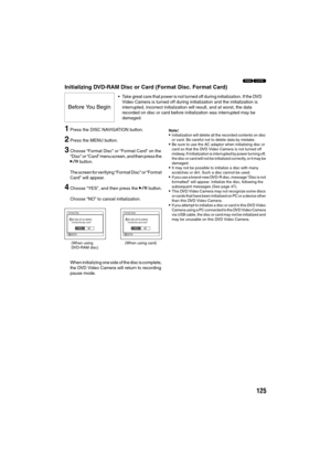 Page 125125
13
Initializing DVD-RAM Disc or Card (Format Disc. Format Card)
1Press the DISC NAVIGATION button.
2Press the MENU button.
3Choose “Format Disc” or “Format Card” on the 
“Disc” or “Card” menu screen, and then press the 
A button.
The screen for verifying “Format Disc” or “Format 
Card” will appear.
4Choose “YES”, and then press the A button.
Choose “NO” to cancel initialization.
When initializing one side of the disc is complete, 
the DVD Video Camera will return to recording 
pause mode....