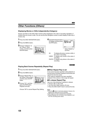 Page 128128
1
Other Functions (Others)
Displaying Movies or Stills Independently (Category)
Scenes recorded on this DVD Video Camera will be displayed in the order of recording regardless of 
whether they are movies or stills. You can use the Disc Navigation screen to switch display to stills only or 
movies only.
1Press the DISC NAVIGATION button.
2Press the MENU button.
3Choose “Category” on 
the “Others” menu 
screen, and then press 
the A button.
4Specify the desired option 
for display, and then press 
the...