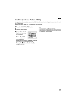 Page 129129
3
Slide Show (Continuous Playback of Stills)
If you play back stills recorded on a card, the DVD Video Camera will enter playback pause mode after each 
still is played back.
Setting Slide Show allows you to continuously play back stills.
1Press the DISC NAVIGATION button.
2Press the MENU button.
3Choose “Slide Show”, 
“Start”, and then press 
the A button.
Start: To start the 
slideshow.
When playback is 
finished, the DVD Video Camera will enter the 
playback pause mode at the final still.
Pressing...