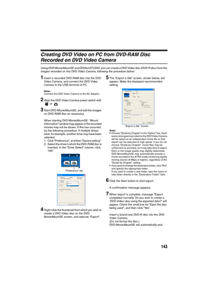Page 143143
Creating DVD Video on PC from DVD-RAM Disc 
Recorded on DVD Video Camera
Using DVD-MovieAlbumSE and DVDfunSTUDIO, you can create a DVD Video disc (DVD-R disc) from the 
images recorded on this DVD Video Camera, following the procedure below:
1Insert a recorded DVD-RAM disc into the DVD 
Video Camera, and connect the DVD Video 
Camera to the USB terminal of PC.
Note:Connect the DVD Video Camera to the AC Adaptor.
2Align the DVD Video Camera power switch with 
 or  .
3Start DVD-MovieAlbumSE, and edit...
