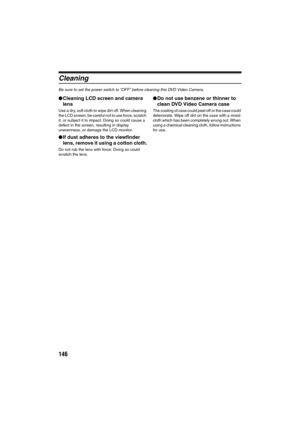Page 146146
Cleaning
Be sure to set the power switch to “OFF” before cleaning this DVD Video Camera.
lCleaning LCD screen and camera 
lens
Use a dry, soft cloth to wipe dirt off. When cleaning 
the LCD screen, be careful not to use force, scratch 
it, or subject it to impact. Doing so could cause a 
defect in the screen, resulting in display 
unevenness, or damage the LCD monitor.
lIf dust adheres to the viewfinder 
lens, remove it using a cotton cloth.
Do not rub the lens with force: Doing so could 
scratch the...