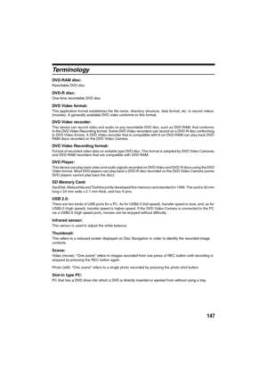 Page 147147
Te r m i n o l o gy
DVD-RAM disc:
Rewritable DVD disc.
DVD-R disc:
One-time recordable DVD disc.
DVD Video format:
This application format establishes the file name, directory structure, data format, etc. to record videos 
(movies). A generally available DVD video conforms to this format.
DVD Video recorder:
This device can record video and audio on any recordable DVD disc, such as DVD-RAM, that conforms 
to the DVD Video Recording format. Some DVD Video recorders can record on a DVD-R disc...