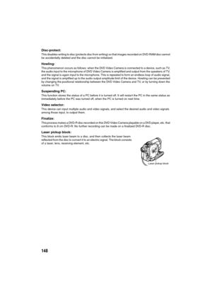 Page 148148
Disc-protect:
This disables writing to disc (protects disc from writing) so that images recorded on DVD-RAM disc cannot 
be accidentally deleted and the disc cannot be initialized.
Howling:
This phenomenon occurs as follows: when the DVD Video Camera is connected to a device, such as TV, 
the audio input to the microphone of DVD Video Camera is amplified and output from the speakers of TV, 
and the signal is again input to the microphone. This is repeated to form an endless loop of audio signal, 
and...