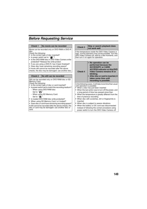Page 149149
Before Requesting Service
Check 1No movie can be recorded
Movie can be recorded only on DVD-RAM or DVD-R 
disc.
Check the following:
Is the correct type of disc inserted?Is power switch set to “ ”?Is the DVD-RAM disc in DVD Video Camera write-
protected? Release the write-protect.
If you are using a DVD-R, has it been finalized?Does disc have remaining recording space?
If movie still cannot be recorded after the above 
checks, the disc may be damaged: use another disc.
Check 2No still can be...