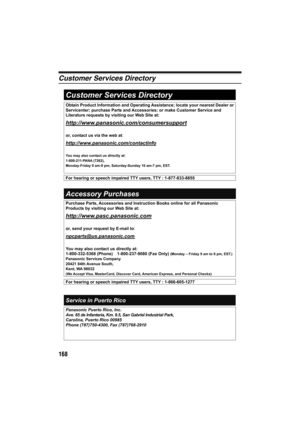 Page 168168
Customer Services Directory
Obtain Product Information and Operating Assistance; locate your nearest Dealer or 
Servicenter; purchase Parts and Accessories; or make Customer Service and 
Literature requests by visiting our Web Site at: 
http://www.panasonic.com/consumersupport
or, contact us via the web at:
http://www.panasonic.com/contactinfo
You may also contact us directly at:
1-800-211-PANA (7262), 
Monday-Friday 9 am-9 pm; Saturday-Sunday 10 am-7 pm, EST. 
Accessory Purchases 
Service in Puerto...