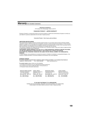 Page 169169
Warranty (For Canadian Customers)
Panasonic Canada Inc.5770 Ambler Drive, Mississauga, Ontario L4W 2T3
PANASONIC PRODUCT – LIMITED WARRANTY
Panasonic Canada Inc. warrants this product to be free from defects in material and workmanship and agrees to remedy any 
such defect for a period as stated below from the date of original purchase.
Camcorder Product – One (1) year, parts and labour
LIMITATIONS AND EXCLUSIONS
This warranty does not apply to products purchased outside Canada or to any product...