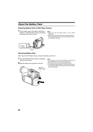 Page 4242
About the Battery Pack
Attaching Battery Pack to DVD Video Camera
1Fit the battery pack to the battery attachment 
platform on this DVD Video Camera and slide it 
downward until a click is heard.Note:Make sure that the battery pack is in the correct
orientation.
Make sure that the battery pack is securely attached: 
Incomplete attachment could cause the battery pack to 
fall, resulting in damage.
Removing Battery Pack
After using the DVD Video Camera, remove the battery pack from it.
1Press the...