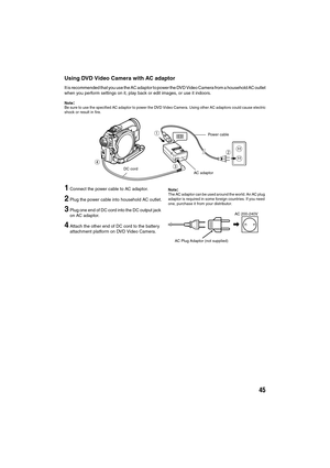 Page 4545
Using DVD Video Camera with AC adaptor
It is recommended that you use the AC adaptor to power the DVD Video Camera from a household AC outlet
when you perform settings on it, play back or edit images, or use it indoors.
Note:Be sure to use the specified AC adaptor to power the DVD Video Camera. Using other AC adaptors could cause electric
shock or result in fire.
1Connect the power cable to AC adaptor.
2Plug the power cable into household AC outlet.
3Plug one end of DC cord into the DC output jack 
on...