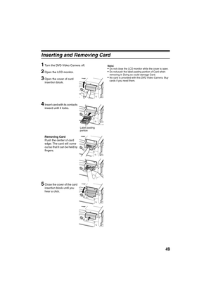 Page 4949
Inserting and Removing Card
1
Turn the DVD Video Camera off.
2Open the LCD monitor.
3Open the cover of card 
insertion block.
4Insert card with its contacts 
inward until it locks.
Removing Card
Push the center of card 
edge: The card will come 
out so that it can be held by 
fingers.
5Close the cover of the card 
insertion block until you 
hear a click.
Note:Do not close the LCD monitor while the cover is open.Do not push the label pasting portion of Card when 
removing it: Doing so could damage...