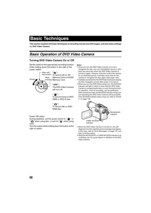 Page 5050
Basic Techniques
This section explains the basic techniques of recording movies and still images, and also basic settings 
on DVD Video Camera.
Basic Operation of DVD Video Camera
Turning DVD Video Camera On or Off
Set the switch to the appropriate recording function 
while holding down the button to the right of the 
power switch.
Power ON status
During playback, set the power switch to “ ” or 
“ ” when using disc, or set it to “ ” when using 
card.
Turn the switch while holding down the button at...