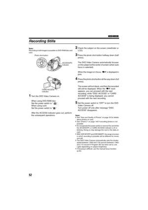 Page 5252
13
Recording Stills
Note:Recording of still images is possible on DVD-RAM disc and 
card.
1Turn the DVD Video Camera on.
When using DVD-RAM disc:
Set the power switch to “ ”.
When using card:
Set the power switch to “ ”.
After the ACCESS indicator goes out, perform 
the subsequent operations:
2Check the subject on the screen (viewfinder or 
LCD).
3Press the photo shot button halfway down (half 
press).
The DVD Video Camera automatically focuses 
on the subject at the center of screen (when auto 
focus...