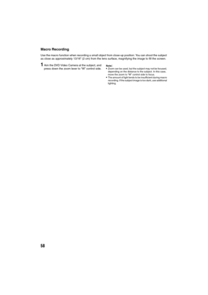 Page 5858
Macro Recording
Use the macro function when recording a small object from close-up position: You can shoot the subject 
as close as approximately 13/16” (2 cm) from the lens surface, magnifying the image to fill the screen.
1Aim the DVD Video Camera at the subject, and 
press down the zoom lever to “W” control side.Note:Zoom can be used, but the subject may not be focused, 
depending on the distance to the subject. In this case,  
move the zoom to “W” control side to focus.
The amount of light tends...