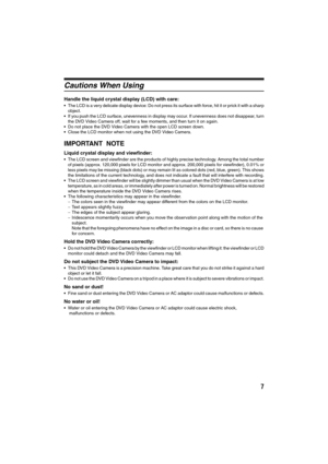 Page 77
Cautions When Using
Handle the liquid crystal display (LCD) with care:
•The LCD is a very delicate display device: Do not press its surface with force, hit it or prick it with a sharp
object.
If you push the LCD surface, unevenness in display may occur. If unevenness does not disappear, turn
the DVD Video Camera off, wait for a few moments, and then turn it on again.
Do not place the DVD Video Camera with the open LCD screen down.
Close the LCD monitor when not using the DVD Video Camera.
IMPORTANT...