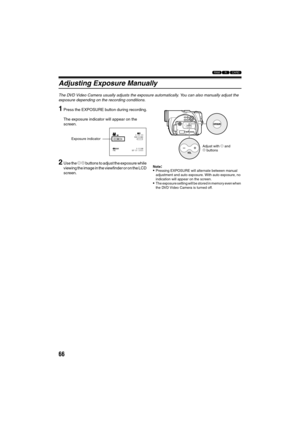 Page 6666
123
Adjusting Exposure Manually
The DVD Video Camera usually adjusts the exposure automatically. You can also manually adjust the 
exposure depending on the recording conditions.
1Press the EXPOSURE button during recording.
The exposure indicator will appear on the 
screen.
2Use the ) ( buttons to adjust the exposure while 
viewing the image in the viewfinder or on the LCD 
screen.Note:Pressing EXPOSURE will alternate between manual 
adjustment and auto exposure. With auto exposure, no 
indication...