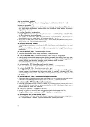 Page 88
Heat on surface of product:
The surface of the DVD Video Camera will be slightly warm, but this does not indicate a fault. 
Screen on connected TV:
Never leave the disc navigation screen, still image or camera image displayed on your TV to which the
DVD Video Camera is connected: Doing so could result in displayed image retention or phosphor
degradation of TV screen.
Be careful of ambient temperature:
Using the DVD Video Camera in a place where the temperature is over 140°F (40°C) or under 32°F...