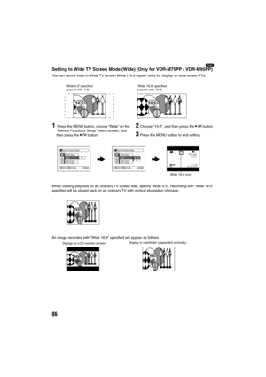 Page 8686
1
Setting to Wide TV Screen Mode (Wide) (Only for VDR-M75PP / VDR-M95PP)
You can record video in Wide TV Screen Mode (16:9 aspect ratio) for display on wide-screen TVs.
1 Press the MENU button, choose “Wide” on the 
“Record Functions Setup” menu screen, and 
then press the A button.2Choose “16:9”, and then press the A button.
3Press the MENU button to end setting.
When viewing playback on an ordinary TV screen later, specify “Wide 4:3”. Recording with “Wide 16:9” 
specified will be played back on an...