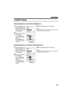 Page 9191
123
LCD/EVF Setup
Setting Brightness of LCD Screen (Brightness)
1Press the MENU button, 
choose “Adjust” on the 
“LCD/EVF Setup” menu 
screen, and then choose 
“LCD Brightness”.
2Use the control buttons 
for adjustment.
Press the d button:
the screen becomes 
dimmer
Press the c button:
the screen becomes 
brighter
3Press the MENU button to end setting.
Note:The brightness setting will be stored in memory even when 
the DVD Video Camera is turned off.
Setting Brightness of Viewfinder (EVF Brightness)
1...