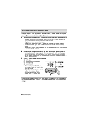 Page 12SQT0837 (SPA)12
1
Verifique que no haya objetos extraños en el lado interior de l
a puerta lateral.
•Si hay un objeto extraño como pelusa, pelo, arena, etc. en el área de alrededor, el 
agua puede entrar en unos segundos causando una falla.
•Limpie con un paño suave si hay líquido.
Puede causar filtraciones de agua y fallas si usa la cámara con líquido adherido.
•Si hubiera presente algún objeto extraño, límpielo con un paño seco que no deje 
pelusa.
•Tenga mucho cuidado al sacar la arena, etc. que puede...