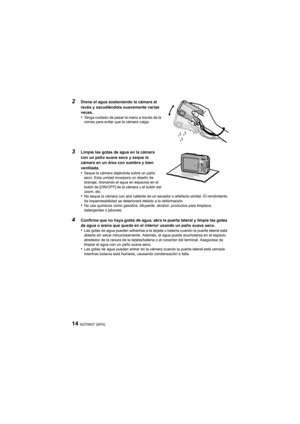 Page 14SQT0837 (SPA)14
2
Drene el agua sosteniendo la cámara al 
revés y sacudiéndola suavemente varias 
veces.
•Tenga cuidado de pasar la mano a través de la 
correa para evitar que la cámara caiga.
3Limpie las gotas de agua en la cámara 
con un paño suave seco y seque la 
cámara en un área con sombra y bien 
ventilada.
•Seque la cámara dejándola sobre un paño 
seco. Esta unidad incorpora un diseño de 
drenaje, drenando el agua en espacios en el 
botón de [ON/OFF] de la cámara y el botón del 
zoom, etc.
•No...
